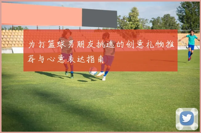 为打篮球男朋友挑选的创意礼物推荐与心意表达指南