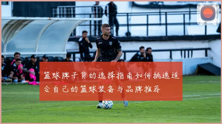 篮球牌子货的选择指南如何挑选适合自己的篮球装备与品牌推荐