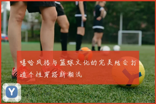 嘻哈风格与篮球文化的完美结合打造个性穿搭新潮流