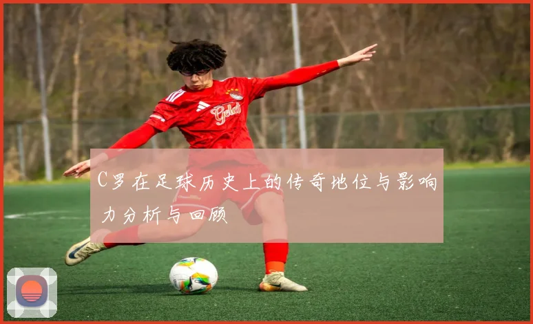 C罗在足球历史上的传奇地位与影响力分析与回顾